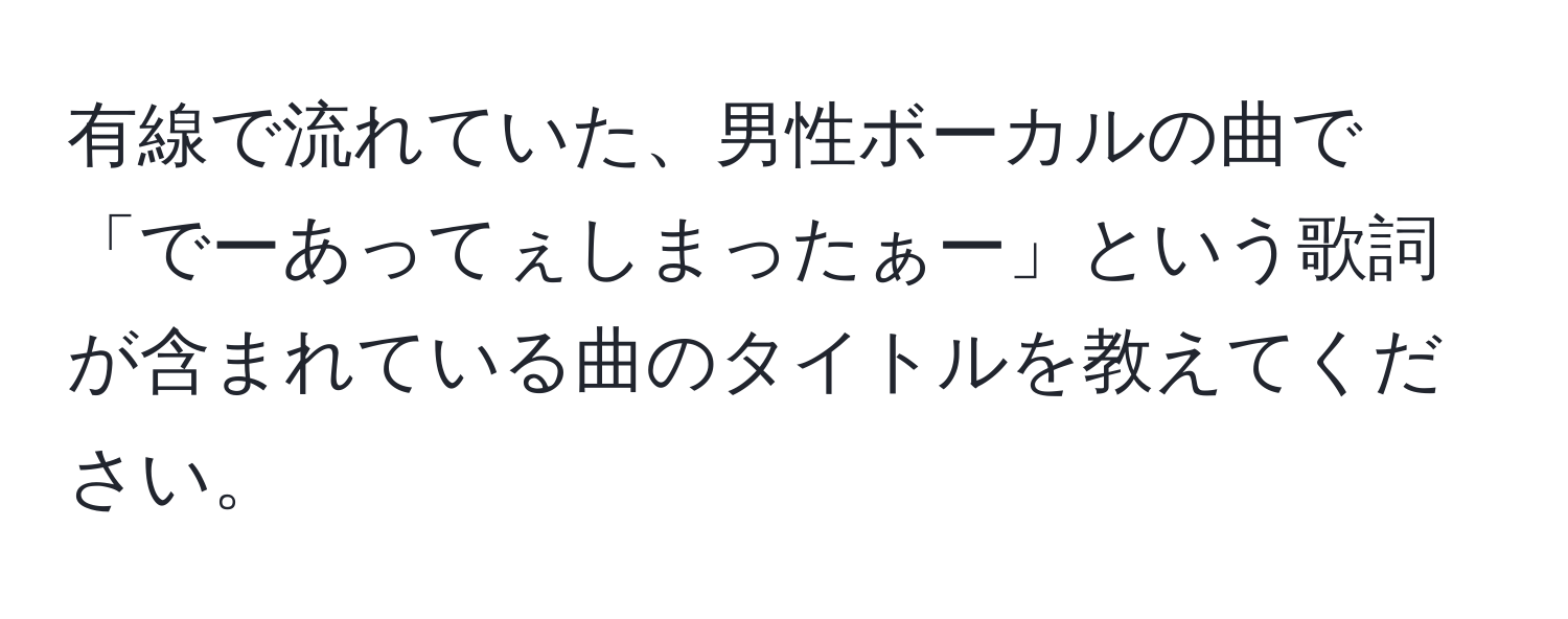 有線で流れていた、男性ボーカルの曲で「でーあってぇしまったぁー」という歌詞が含まれている曲のタイトルを教えてください。