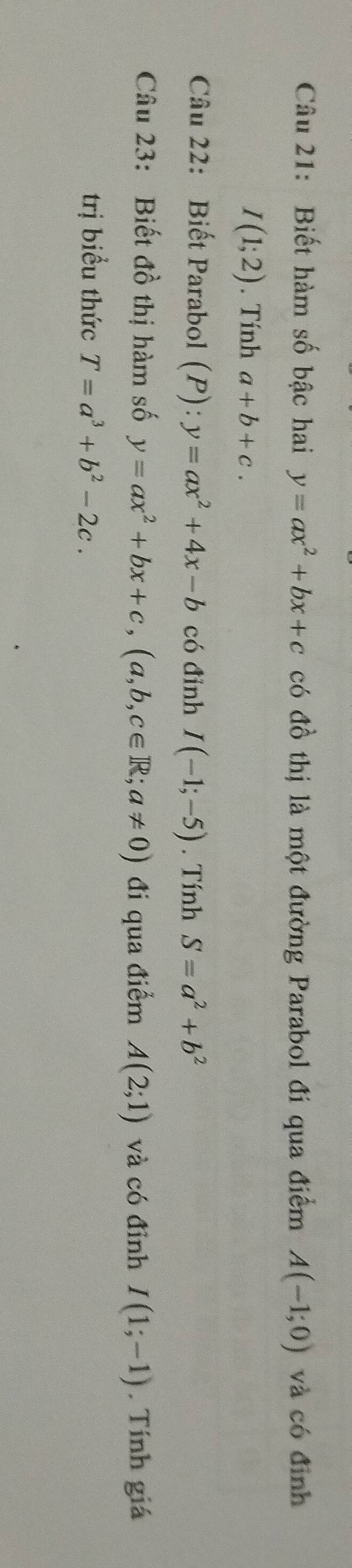 Biết hàm số bậc hai y=ax^2+bx+c có đồ thị là một đường Parabol đi qua điểm A(-1;0) và có đình
I(1;2). Tính a+b+c. 
Câu 22: Biết Parabol (P):y=ax^2+4x-b có đỉnh I(-1;-5). Tính S=a^2+b^2
Câu 23: Biết đồ thị hàm số y=ax^2+bx+c, (a,b,c∈ R;a!= 0) đi qua điểm A(2;1) và có đỉnh I(1;-1). Tính giá 
trị biểu thức T=a^3+b^2-2c.