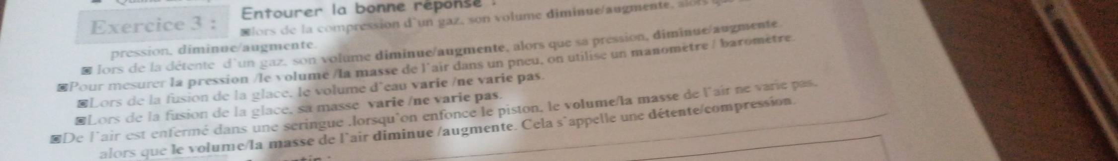 Entourer la bonne réponse : 
Exercice 3 : Nlors de la compression d'un gaz, son volume diminue/augmente, alols 
I lors de la détente d'un gaz, son volume diminue/augmente, alors que sa pression, diminue/augmente 
pression. diminue/augmente. 
Pour mesurer la pression /le volume /la masse de l'air dans un pneu, on utilise un manomètre / baromètre. 
Lors de la fusion de la glace, le volume d'eau varie /ne varie pas. 
Lors de la fusion de la glace, sa masse varie /ne varie pas. 
LDe l'air est enfermé dans une seringue .lorsqu'on enfonce le piston, le volume/la masse de l'air ne varie pas. 
alors que le volume/la masse de l'air diminue /augmente. Cela s`appelle une détente/compression