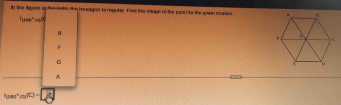 In the ligure at the riohi the hexagon is regular. Find the image of the point for the given rotation. 
fand º o
B
F
G
A
f_(180°.0)(C)= JN