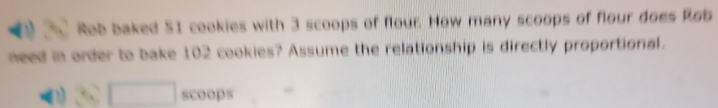 Rob baked 51 cookies with 3 scoops of flour. How many scoops of flour does Rob 
need in order to bake 102 cookies? Assume the relationship is directly proportional. 
□ scoops