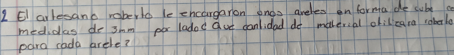 El arlesano roberto le ehcargaron onos areles en forma de cube a 
medidas de 3mm por ladod qut canlidad do makerial okil zara roberle 
para cada arele?