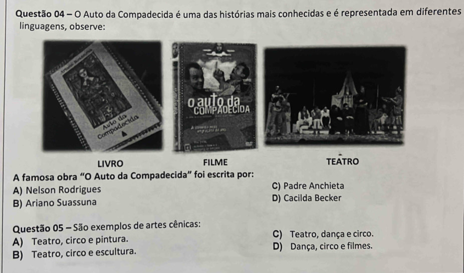 Auto da Compadecida é uma das histórias mais conhecidas e é representada em diferentes
linguagens, observe:
LIVRO FILME TEÁTRO
A famosa obra “O Auto da Compadecida” foi escrita por:
A) Nelson Rodrigues C) Padre Anchieta
B) Ariano Suassuna D) Cacilda Becker
Questão 05 - São exemplos de artes cênicas:
C) Teatro, dança e circo.
A) Teatro, circo e pintura.
B) Teatro, circo e escultura. D) Dança, circo e filmes.