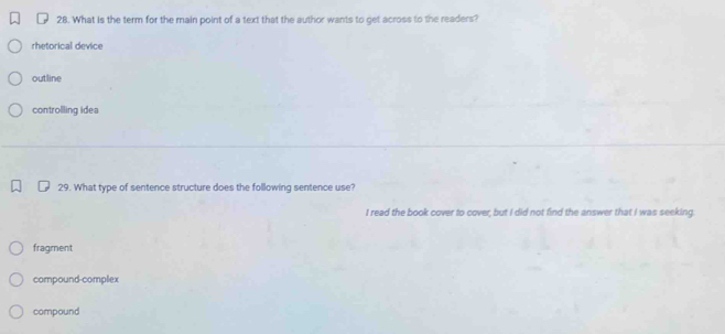 What is the term for the main point of a text that the author wants to get across to the readers?
rhetorical device
outline
controlling idea
29. What type of sentence structure does the following sentence use?
I read the book cover to cover, but I did not find the answer that I was seeking.
fragment
compound-complex
compound