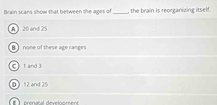 Brain scans show that between the ages of_ , the brain is reorganizing itself.
A 20 and 25
B  none of these age ranges
C 1 and 3
D 12 and 25
E  prenatal development