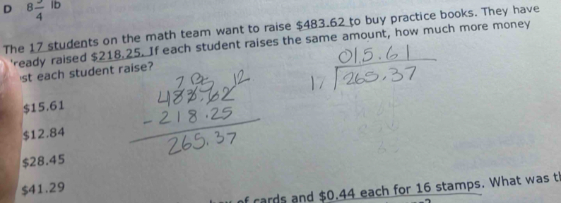 8frac 4lb
The 17 students on the math team want to raise $483.62 to buy practice books. They have
'ready raised $218.25. If each student raises the same amount, how much more money
st each student raise?
$15.61
$12.84
$28.45
$41.29
of cards and $0.44 each for 16 stamps. What was t