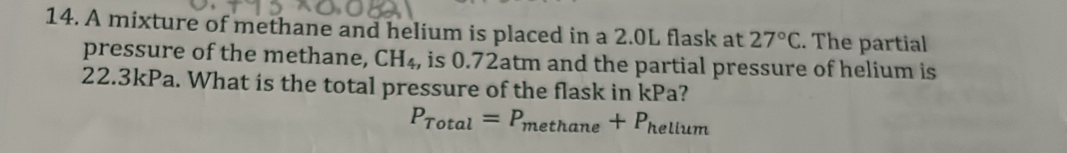 A mixture of methane and helium is placed in a 2.0L flask at 27°C. The partial 
pressure of the methane, CH_4 , is 0.72atm and the partial pressure of helium is
22.3kPa. What is the total pressure of the flask in kPa?
P_Total=P_methane+P_hellum