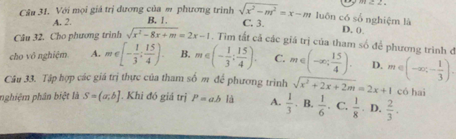 m≥ 2. 
Câu 31. Với mọi giá trị đương của m phương trình sqrt(x^2-m^2)=x-m luôn có số nghiệm là
A. 2. B. 1.
C. 3. D. 0.
Câu 32. Cho phương trình sqrt(x^2-8x+m)=2x-1. Tìm tất cả các giá trị của tham số đề phương trình đ
cho vô nghiệm. A. m∈ [- 1/3 ; 15/4 ). B. m∈ (- 1/3 ; 15/4 ). C. m∈ (-∈fty ; 15/4 ). D.
Câu 33. Tập hợp các giá trị thực của tham số m để phương trình sqrt(x^2+2x+2m)=2x+1 m∈ (-∈fty ;- 1/3 ). có hai
nghiệm phân biệt là S=(a;b]. Khi đó giả trị P=ab là A.  1/3  B.  1/6  C.  1/8  D.  2/3 .