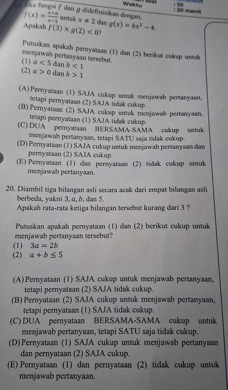 Waktu : 20 menit
19 dika fungsi ƒ dan ɡ didefinisikan dengan,
f(x)= (x+a)/x-2  untuk x!= 2 dan g(x)=bx^2-4.
Apakah f(3)* g(2)<0</tex> ?
Putuskan apakah pernyataan (1) dan (2) berikut cukup untuk
menjawab pertanyaan tersebut.
(1) a<5</tex> dan b<1</tex>
(2) a>0 dan b>1
(A)Pernyataan (1) SAJA cukup untuk menjawab pertanyaan,
tetapi pernyataan (2) SAJA tidak cukup.
(B) Pernyataan (2) SAJA cukup untuk menjawab pertanyaan,
tetapi pernyataan (1) SAJA tidak cukup.
(C) DUA pernyataan BERSAMA-SAMA cukup untuk
menjawab pertanyaan, tetapi SATU saja tidak cukup.
(D) Pernyataan (1) SAJA cukup untuk menjawab pertanyaan dan
pernyataan (2) SAJA cukup.
(E) Pernyataan (1) dan pernyataan (2) tidak cukup untuk
menjawab pertanyaan.
20. Diambil tiga bilangan asli secara acak dari empat bilangan asli
berbeda, yakni 3, a, b, dan 5.
Apakah rata-rata ketiga bilangan tersebut kurang dari 3 ?
Putuskan apakah pernyataan (1) dan (2) berikut cukup untuk
menjawab pertanyaan tersebut?
(1) 3a=2b
(2) a+b≤ 5
(A)Pernyataan (1) SAJA cukup untuk menjawab pertanyaan,
tetapi pernyataan (2) SAJA tidak cukup.
(B) Pernyataan (2) SAJA cukup untuk menjawab pertanyaan,
tetapi pernyataan (1) SAJA tidak cukup.
(C) DUA pernyataan BERSAMA-SAMA cukup untuk
menjawab pertanyaan, tetapi SATU saja tidak cukup.
(D)Pernyataan (1) SAJA cukup untuk menjawab pertanyaan
dan pernyataan (2) SAJA cukup.
(E) Pernyataan (1) dan pernyataan (2) tidak cukup untuk
menjawab pertanyaan.