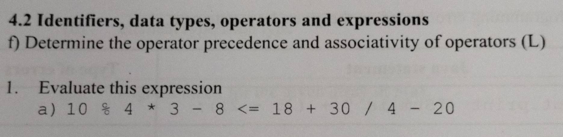 4.2 Identifiers, data types, operators and expressions 
f) Determine the operator precedence and associativity of operators (L) 
1. Evaluate this expression 
a) 10 c/0 4*3-8