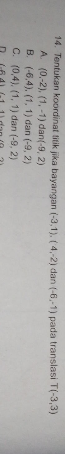 Tentukan koordinat titik jika bayangan (-3,1), (4,-2) dan (-6,-1) pada translasi T(-3,3)
A. (0,-2),(1,-1) dan (-9,2)
B. (-6,4), (1,1) dan (-9,2)
C. (0,4), (1,1) dan (-9,2)
D (-64)(-11)