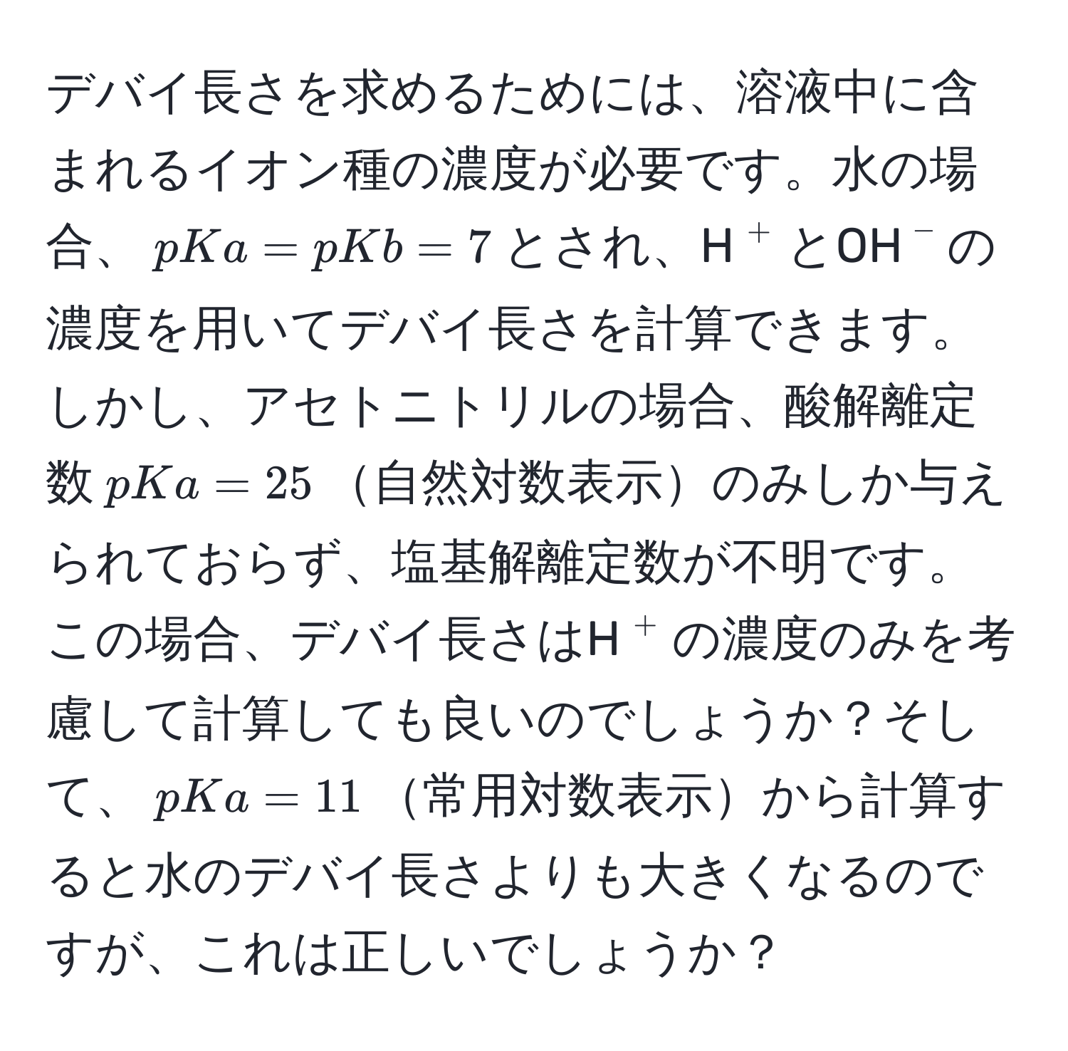 デバイ長さを求めるためには、溶液中に含まれるイオン種の濃度が必要です。水の場合、$pKa=pKb=7$とされ、H$^+$とOH$^-$の濃度を用いてデバイ長さを計算できます。しかし、アセトニトリルの場合、酸解離定数$pKa=25$自然対数表示のみしか与えられておらず、塩基解離定数が不明です。この場合、デバイ長さはH$^+$の濃度のみを考慮して計算しても良いのでしょうか？そして、$pKa=11$常用対数表示から計算すると水のデバイ長さよりも大きくなるのですが、これは正しいでしょうか？