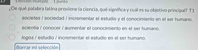 Eección multiple 1 punto
¿De qué palabra latina proviene la ciencia, qué signifíca y cuál es su objetivo principal? T1
societas / sociedad / incrementar el estudio y el conocimiento en el ser humano.
scientia / conocer / aumentar el conocimiento en el ser humano.
logos / estudio / incrementar el estudio en el ser humano.
Borrar mi selección