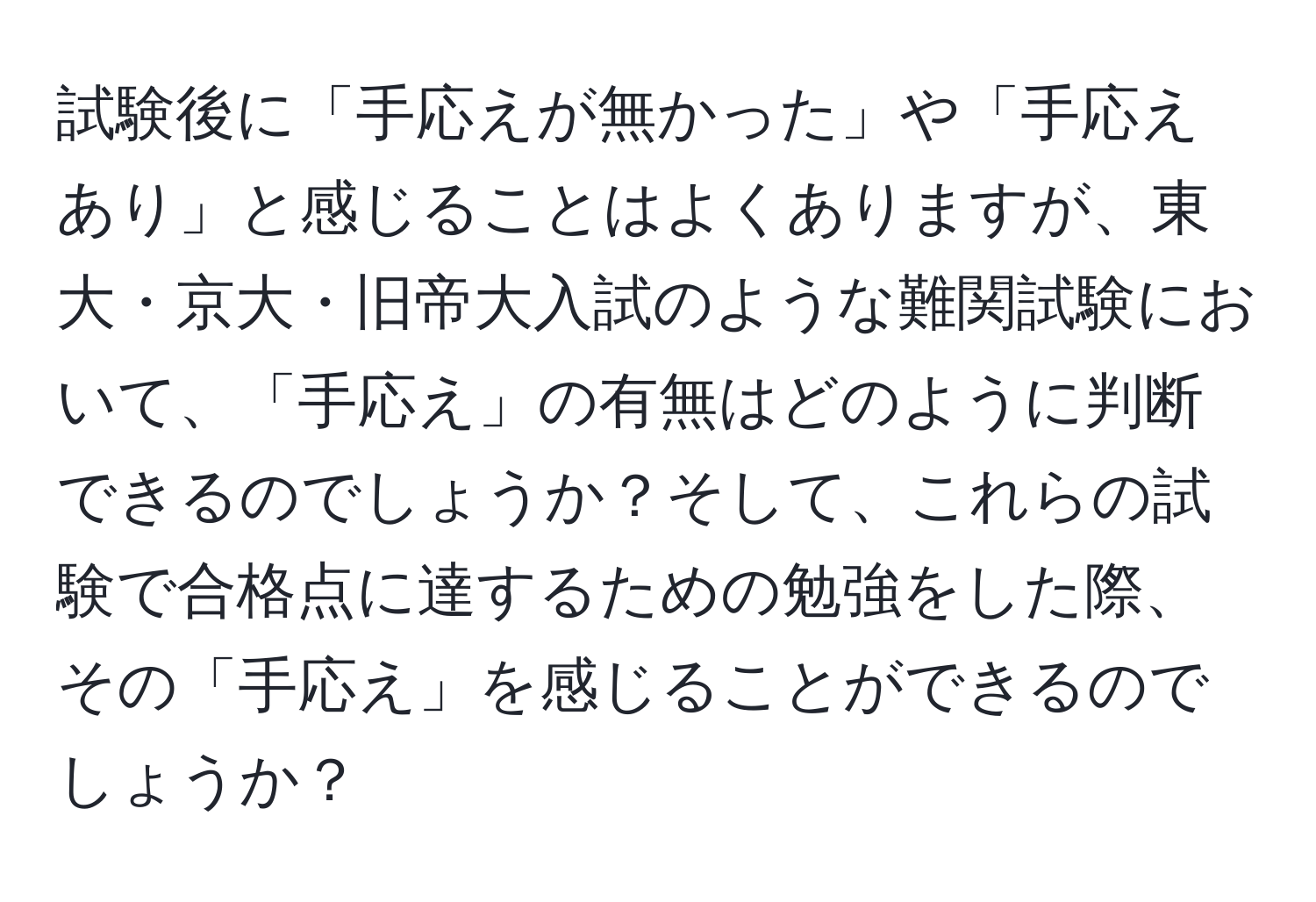 試験後に「手応えが無かった」や「手応えあり」と感じることはよくありますが、東大・京大・旧帝大入試のような難関試験において、「手応え」の有無はどのように判断できるのでしょうか？そして、これらの試験で合格点に達するための勉強をした際、その「手応え」を感じることができるのでしょうか？