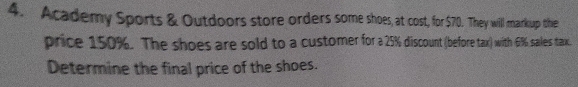 Academy Sports & Outdoors store orders some shoes, at cost, for $70. They will markup the 
price 150%. The shoes are sold to a customer for a 25% discount (before tax) with 6% sales tax 
Determine the final price of the shoes.