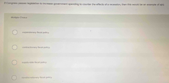 If Congress passes legislation to increase government spending to counter the effects of a recession, then this would be an example of a(n)
Multdple Choice
expansionary fiscal policy.
contractionary fiscal policy.
supply-side fiscal policy
nondiscretionary fiscal policy