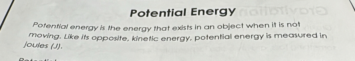 Potential Energy 
Potential energy is the energy that exists in an object when it is not 
moving. Like its opposite, kinetic energy, potential energy is measured in 
joules (J).