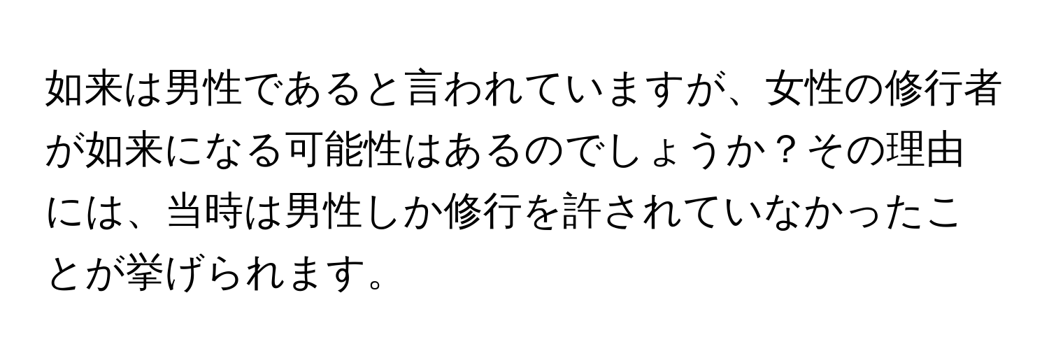 如来は男性であると言われていますが、女性の修行者が如来になる可能性はあるのでしょうか？その理由には、当時は男性しか修行を許されていなかったことが挙げられます。