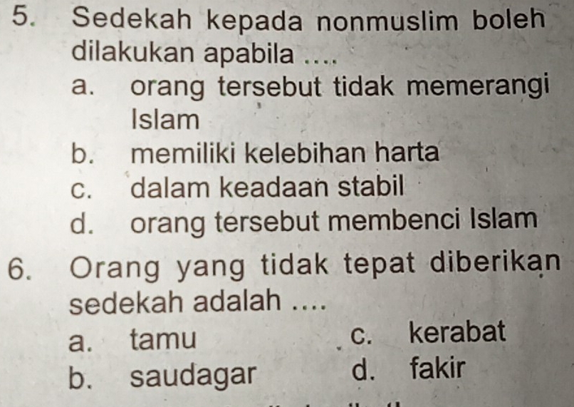 Sedekah kepada nonmuslim boleh
dilakukan apabila ....
a. orang tersebut tidak memerangi
Islam
b. memiliki kelebihan harta
c. dalam keadaan stabil
d. orang tersebut membenci Islam
6. Orang yang tidak tepat diberikan
sedekah adalah ....
a. tamu c. kerabat
b. saudagar d. fakir