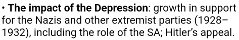 • The impact of the Depression: growth in support 
for the Nazis and other extremist parties (1928- 
1932), including the role of the SA; Hitler’s appeal.