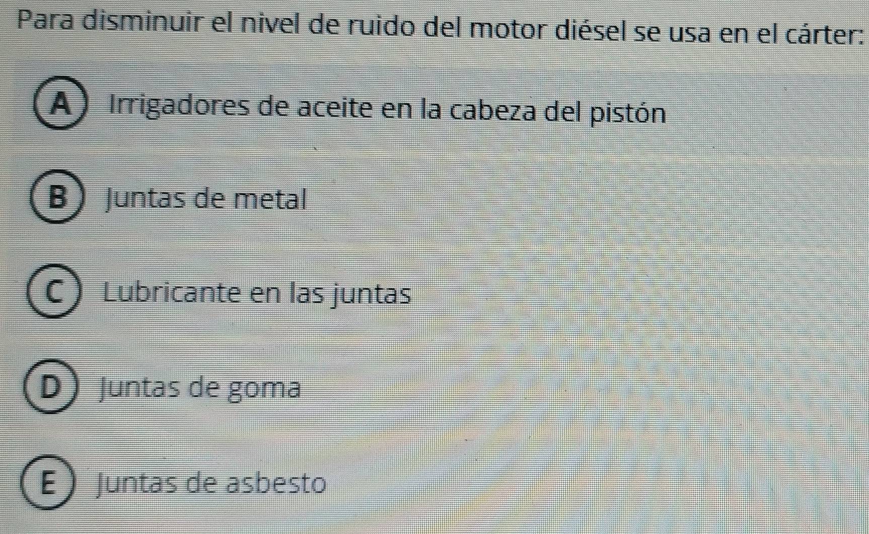 Para disminuir el nivel de ruido del motor diésel se usa en el cárter:
A) Irrigadores de aceite en la cabeza del pistón
B) Juntas de metal
C Lubricante en las juntas
D Juntas de goma
E Juntas de asbesto