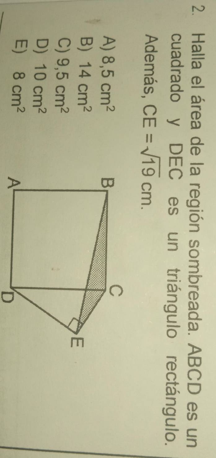 Halla el área de la región sombreada. ABCD es un
cuadrado y DEC es un triángulo rectángulo.
Además, CE=sqrt(19)cm.
A) 8,5cm^2
B) 14cm^2
C) 9,5cm^2
D) 10cm^2
E) 8cm^2