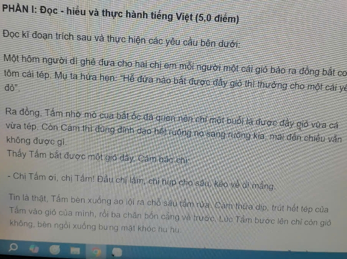 PHÀN I: Đọc - hiểu và thực hành tiếng Việt (5, 0 điểm) 
Đọc kĩ đoạn trích sau và thực hiện các yêu cầu bên dưới: 
Một hôm người di ghẻ đưa cho hai chị em mỗi người một cái giỏ bảo ra đồng bắt co 
tôm cái tép. Mụ ta hứa hẹn: "Hễ đứa nào bắt được đầy giỏ thì thưởng cho một cái yế 
đỏ". 
Ra đồng, Tấm nhờ mò cua bắt ốc đá quen nên chỉ một buổi là được đầy giỏ vừa cá 
vừa tép. Còn Cám thì đũng đỉnh dạo hết ruộng nọ sang ruông kia, mãi đến chiều vẫn 
không được gì. 
Thấy Tấm bắt được một gió đây, Cám bảo chi: 
- Chị Tấm ơi, chị Tấm! Đầu chị lám, chi hụp cho sâu, keo về dì mắng. 
Tin là thật, Tấm bèn xuống ao lội ra chỗ sâu tắm rừa. Cám thứa dịp, trút hết tép của 
Tấm vào giỏ của minh, rồi ba chân bốn cẳng về trước. Lúc Tầm bước lên chỉ còn giỏ 
không, bèn ngồi xuống bưng mặt khóc hu hu.