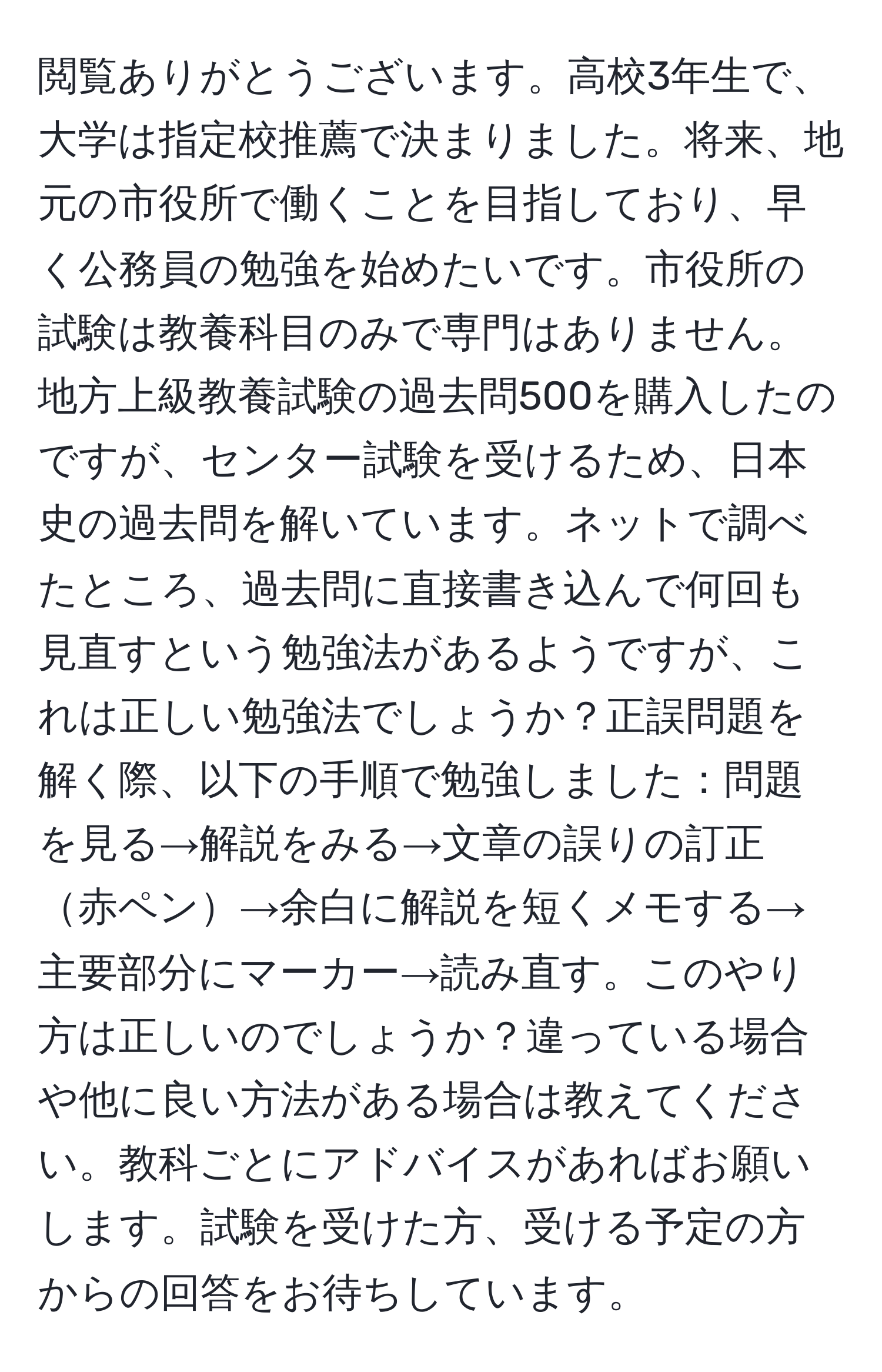 閲覧ありがとうございます。高校3年生で、大学は指定校推薦で決まりました。将来、地元の市役所で働くことを目指しており、早く公務員の勉強を始めたいです。市役所の試験は教養科目のみで専門はありません。地方上級教養試験の過去問500を購入したのですが、センター試験を受けるため、日本史の過去問を解いています。ネットで調べたところ、過去問に直接書き込んで何回も見直すという勉強法があるようですが、これは正しい勉強法でしょうか？正誤問題を解く際、以下の手順で勉強しました：問題を見る→解説をみる→文章の誤りの訂正赤ペン→余白に解説を短くメモする→主要部分にマーカー→読み直す。このやり方は正しいのでしょうか？違っている場合や他に良い方法がある場合は教えてください。教科ごとにアドバイスがあればお願いします。試験を受けた方、受ける予定の方からの回答をお待ちしています。