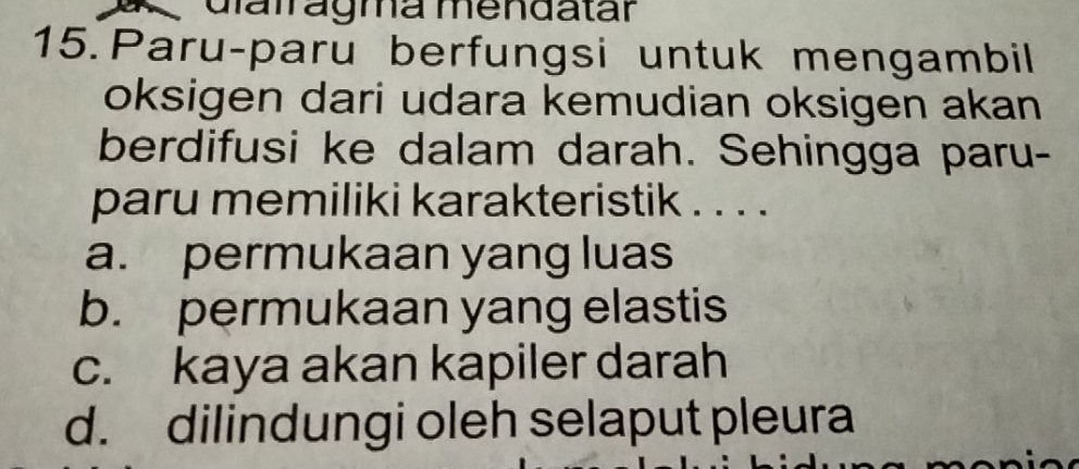 Giairágma mendatár
15. Paru-paru berfungsi untuk mengambil
oksigen dari udara kemudian oksigen akan
berdifusi ke dalam darah. Sehingga paru-
paru memiliki karakteristik . . . .
a. permukaan yang luas
b. permukaan yang elastis
c. kaya akan kapiler darah
d. dilindungi oleh selaput pleura