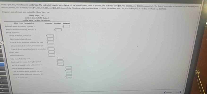 Sleep Tight, Inc.,, manufactures comforters. The estimated inventories on January 1 for finished goods, work in process, and materials were $39,000, $31,000, and $25,000, respectively. The desired inventories on December 31 for finished goods, 
work in process, and materials were $43,000, $35,000, and $20,000, respectively. Direct materials purchases were $570,000, direct labor was $205,000 for the year, and factory overhead was $157,000. 
Prepare a cost of goods sold budget for Sleep Tight, Inc. 
Cost of Goods Sold Budget Sleep Tight, Inc. 
For the Year Ending December 31 
Line Item Description Amount Amount Amount 
Finished goods inventory, January 1 
Work in process inventory, January 1 
Direct materials, January 1 
Oirect materials purchases 
Cost of direct materials available for sale 
Direct materials inventory, December 31 
Cost of direct materials placed in production 
Direct labor 
Factory overhead 
Total enanufacturing conits 
Total work in process during the pariod 
Work in process Inventory, December 31 
Cost of goods manufactirn= 
Coot of fnished goods walable for sale 
Finished goods inventory, December 31 
Coet of gouds soid