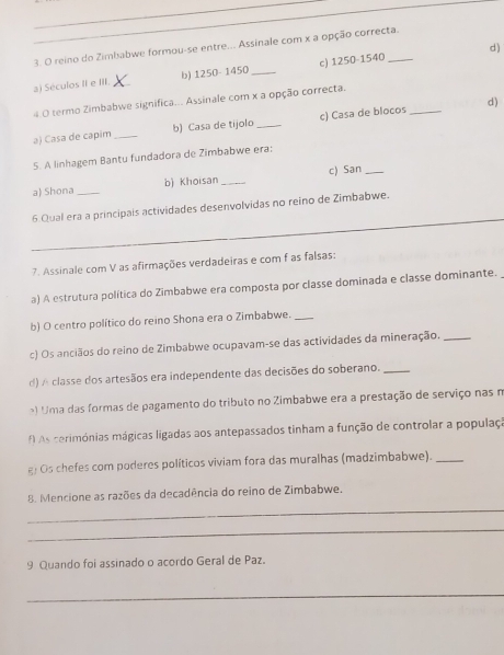 reino do Zimbabwe formou-se entre... Assinale com x a opção correcta. 
a) Séculos II e III. _b) 1250- 1450 _c) 1250-1540 _ 
4.0 termo Zimbabwe significa... Assinale com x a opção correcta. 
d) 
a) Casa de capim _b) Casa de tijolo _c) Casa de blocos_ 
5. A linhagem Bantu fundadora de Zimbabwe era: 
a) Shona _b) Khoisan _c) San_ 
_ 
6 Qual era a principais actividades desenvolvidas no reino de Zimbabwe. 
7. Assinale com V as afirmações verdadeiras e com f as falsas: 
a) A estrutura política do Zimbabwe era composta por classe dominada e classe dominante. 
b) O centro político do reino Shona era o Zimbabwe._ 
c) Os anciãos do reino de Zimbabwe ocupavam-se das actividades da mineração._ 
d) A classe dos artesãos era independente das decisões do soberano._ 
) Uma das formas de pagamento do tributo no Zimbabwe era a prestação de serviço nas n 
As cerimónias mágicas ligadas aos antepassados tinham a função de controlar a populaça 
g) Os chefes com poderes políticos viviam fora das muralhas (madzimbabwe)._ 
_ 
8. Mencione as razões da decadência do reino de Zimbabwe. 
_ 
9 Quando foi assinado o acordo Geral de Paz. 
_