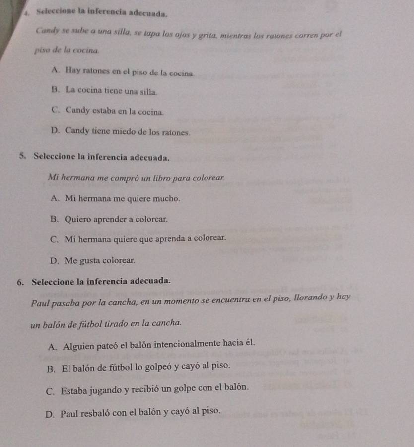 Seleccione la inferencia adecuada.
Candy se sube a una silla, se tapa los ojos y grita, mientras los ratones corren por el
piso de la cocina.
A. Hay ratones en el piso de la cocina.
B. La cocina tiene una silla.
C. Candy estaba en la cocina.
D. Candy tiene miedo de los ratones.
5. Seleccione la inferencia adecuada.
Mi hermana me compró un libro para colorear
A. Mi hermana me quiere mucho.
B. Quiero aprender a colorear.
C. Mi hermana quiere que aprenda a colorear.
D. Me gusta colorear.
6. Seleccione la inferencia adecuada.
Paul pasaba por la cancha, en un momento se encuentra en el piso, llorando y hay
un balón de fútbol tirado en la cancha.
A. Alguien pateó el balón intencionalmente hacia él.
B. El balón de fútbol lo golpeó y cayó al piso.
C. Estaba jugando y recibió un golpe con el balón.
D. Paul resbaló con el balón y cayó al piso.