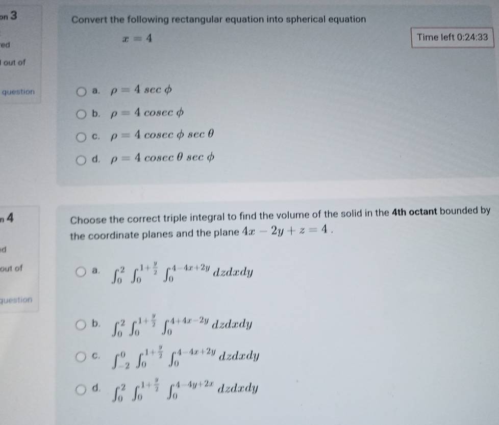 on 3 Convert the following rectangular equation into spherical equation
x=4 Time left 0:24:33
ed
I out of
question a. rho =4sec phi
b. rho =4cos ecphi
C. rho =4cosec phi sec θ
d. rho =4cosec θ sec phi
n4 Choose the correct triple integral to find the volume of the solid in the 4th octant bounded by
the coordinate planes and the plane 4x-2y+z=4. 
d
out of
a. ∈t _0^(2∈t _0^(1+frac y)2)∈t _0^((4-4x+2y) dzdxdy
question
b. ∈t _0^2∈t _0^(1+frac y)2)∈t _0^((4+4x-2y) dzdxdy
c. ∈t _(-2)^0∈t _0^(1+frac y)2)∈t _0^((4-4x+2y) dzdxdy
d. ∈t _0^2∈t _0^(1+frac y)2)∈t _0^(4-4y+2x) dzdxdy