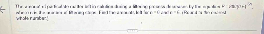 The amount of particulate matter left in solution during a filtering process decreases by the equation P=800(0.5)^6n. 
where n is the number of filtering steps. Find the amounts left for n=0 and n=5 (Round to the nearest 
whole number.)