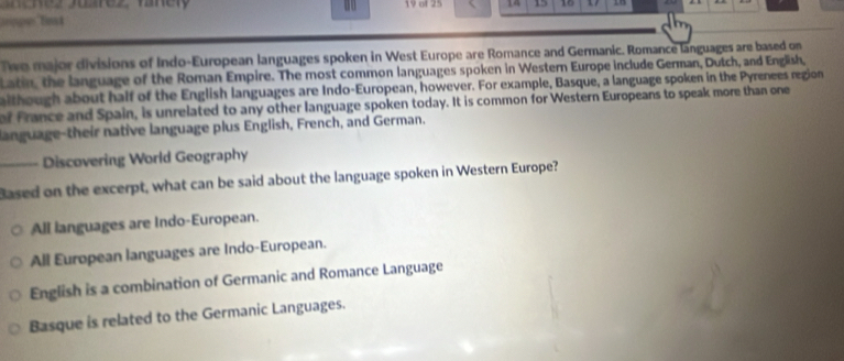 of 25 14 10
Twe major divisions of Indo-European languages spoken in West Europe are Romance and Germanic. Romance languages are based on
Latin, the language of the Roman Empire. The most common languages spoken in Western Europe include German, Dutch, and English,
aithough about half of the English languages are Indo-European, however. For example, Basque, a language spoken in the Pyrenees region
of france and Spain, is unrelated to any other language spoken today. It is common for Western Europeans to speak more than one
language-their native language plus English, French, and German.
_Discovering World Geography
Based on the excerpt, what can be said about the language spoken in Western Europe?
All languages are Indo-European.
All European languages are Indo-European.
English is a combination of Germanic and Romance Language
Basque is related to the Germanic Languages.