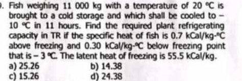 Fish weighing 11 000 kg with a temperature of 20°C is
brought to a cold storage and which shall be cooled to -
10°C in 11 hours. Find the required plant refrigerating
capacity in TR if the specific heat of fish is 0.7kCal/kg·°C
above freezing and 0.30kCal/kg·°C below freezing point
that is -3°C The latent heat of freezing is 55.5 kCal/kg.
a) 25.26 b) 14.38
c) 15.26 d) 24.38