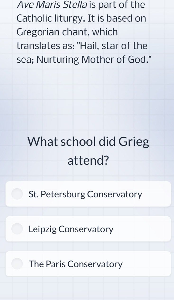 Ave Maris Stella is part of the
Catholic liturgy. It is based on
Gregorian chant, which
translates as: "Hail, star of the
sea; Nurturing Mother of God."
What school did Grieg
attend?
St. Petersburg Conservatory
Leipzig Conservatory
The Paris Conservatory