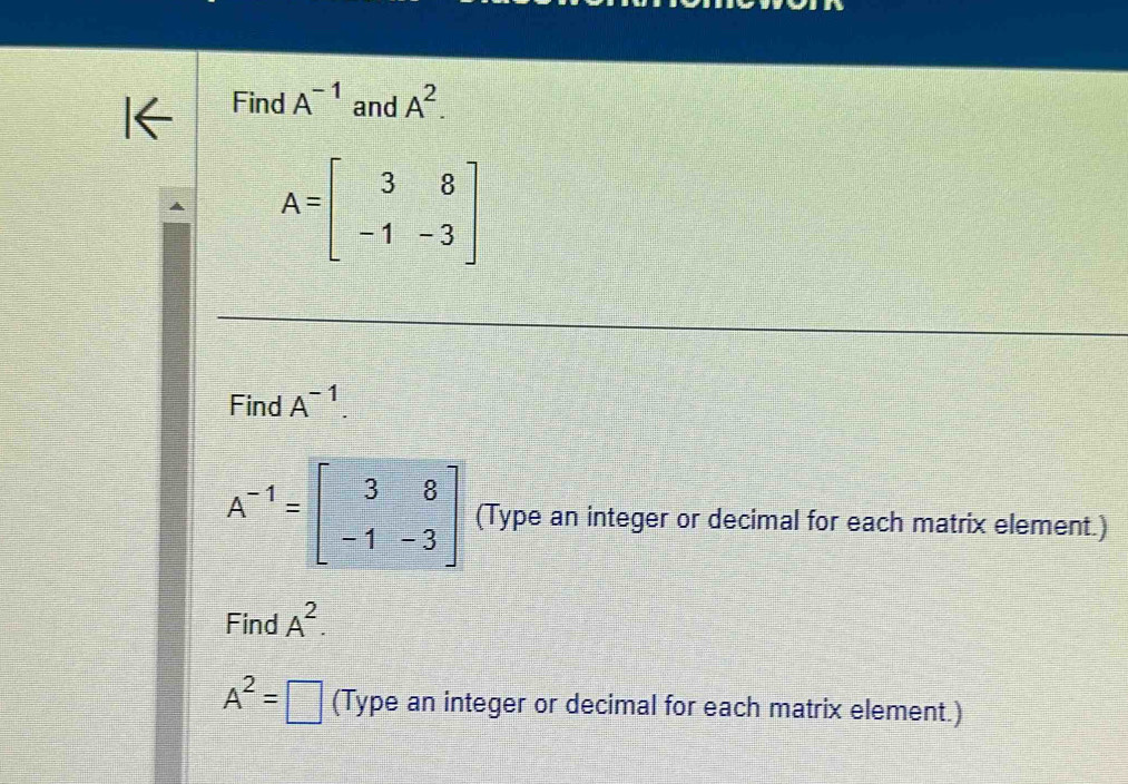 Find A^(-1) and A^2.
A=beginbmatrix 3&8 -1&-3endbmatrix
Find A^(-1).
A^(-1)=beginbmatrix 3&8 -1&-3endbmatrix (Type an integer or decimal for each matrix element.) 
Find A^2.
A^2= □ (Type an integer or decimal for each matrix element.)