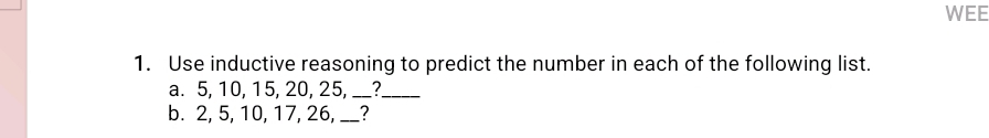 WEE 
1. Use inductive reasoning to predict the number in each of the following list. 
a. 5, 10, 15, 20, 25, __?_ 
b. 2, 5, 10, 17, 26, __?