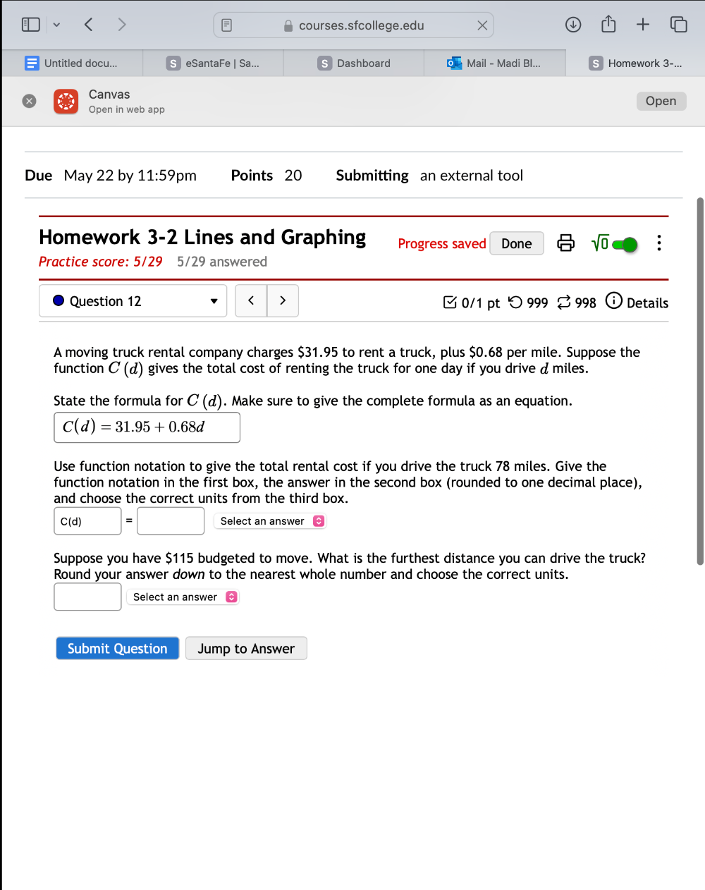 □0/1 pt つ 999 ⇄ 998 Details 
A moving truck rental company charges $31.95 to rent a truck, plus $0.68 per mile. Suppose the 
function C(d) gives the total cost of renting the truck for one day if you drive dmiles. 
State the formula for C(d). Make sure to give the complete formula as an equation.
C(d)=31.95+0.68d
Use function notation to give the total rental cost if you drive the truck 78 miles. Give the 
function notation in the first box, the answer in the second box (rounded to one decimal place), 
and choose the correct units from the third box.
C(d)=□ Select an answer 
Suppose you have $115 budgeted to move. What is the furthest distance you can drive the truck? 
Round your answer down to the nearest whole number and choose the correct units. 
□ Select an answer 
Submit Question Jump to Answer