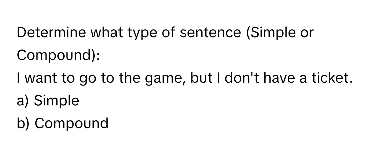 Determine what type of sentence (Simple or Compound):
I want to go to the game, but I don't have a ticket. 
a) Simple 
b) Compound