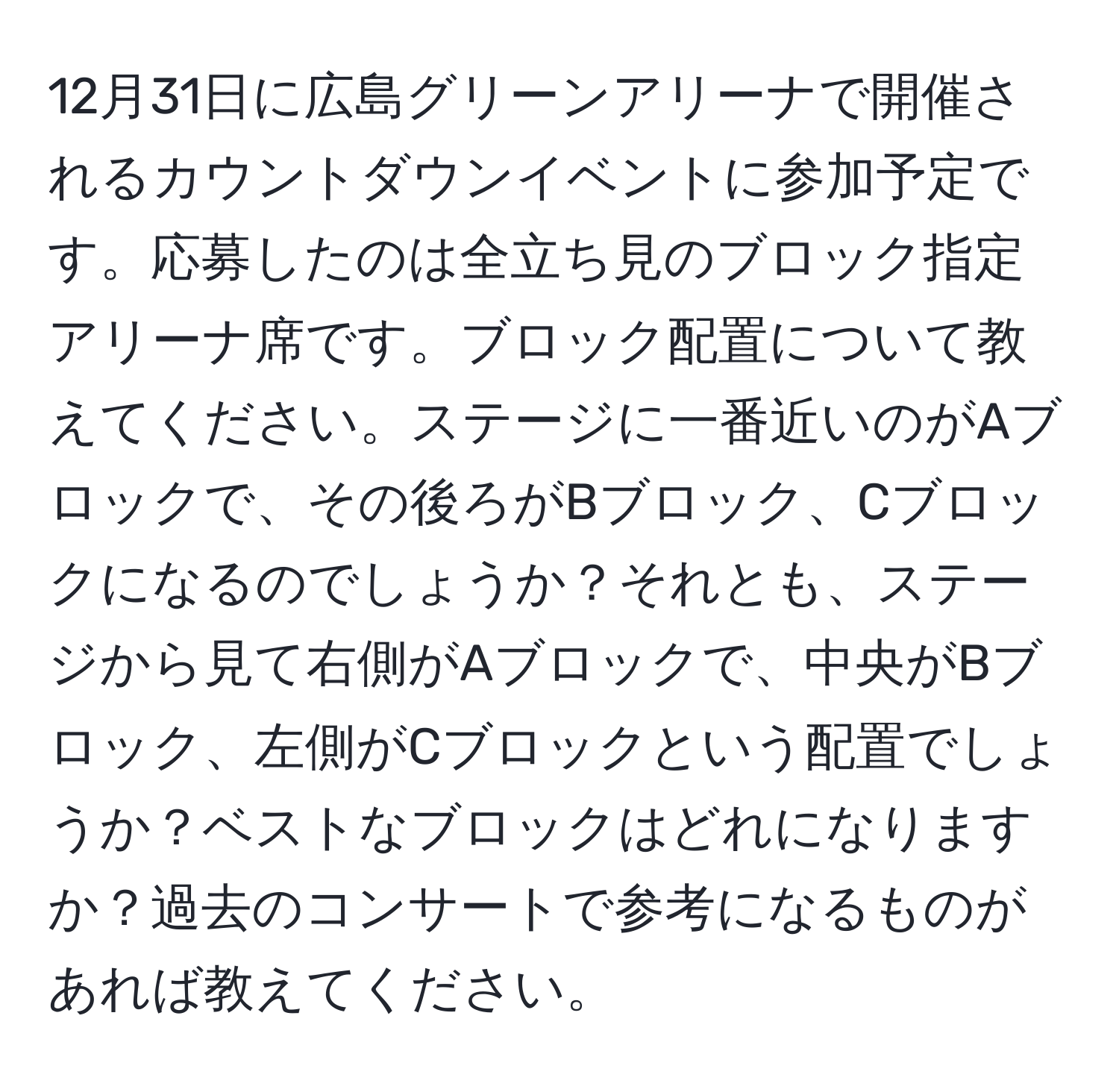 12月31日に広島グリーンアリーナで開催されるカウントダウンイベントに参加予定です。応募したのは全立ち見のブロック指定アリーナ席です。ブロック配置について教えてください。ステージに一番近いのがAブロックで、その後ろがBブロック、Cブロックになるのでしょうか？それとも、ステージから見て右側がAブロックで、中央がBブロック、左側がCブロックという配置でしょうか？ベストなブロックはどれになりますか？過去のコンサートで参考になるものがあれば教えてください。