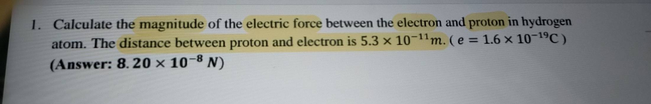 Calculate the magnitude of the electric force between the electron and proton in hydrogen 
atom. The distance between proton and electron is 5.3* 10^(-11)m.(e=1.6* 10^(-19)C)
(Answer: 8.20* 10^(-8)N)