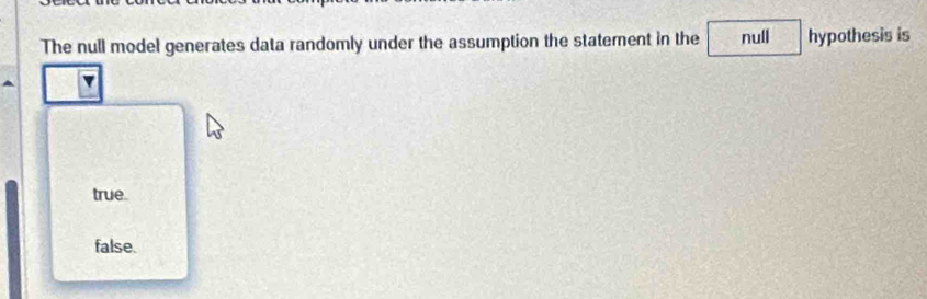 The null model generates data randomly under the assumption the statement in the null hypothesis is
true.
false.