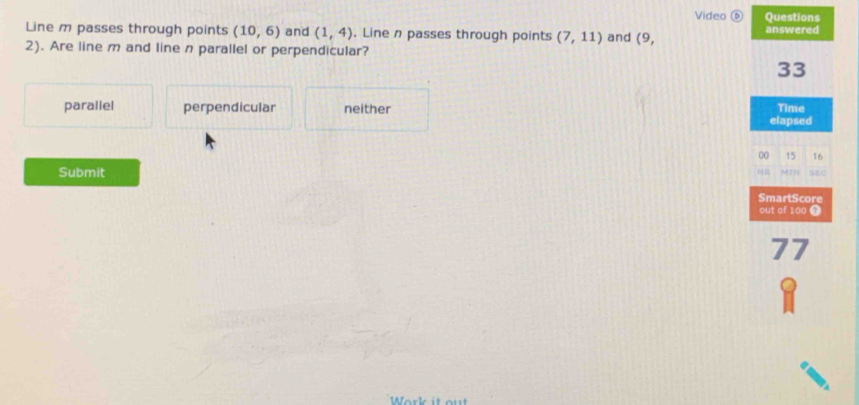 Video ⑥ Questions
Line m passes through points (10,6) and (1,4). Line n passes through points (7,11) and C answered
2). Are line m and line n parallel or perpendicular?
33
parallel perpendicular neither Time
elapsed
00 15 16
Submit MIN sec
SmartScore
out of 100 7
77
Work it out