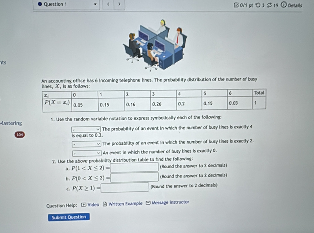 < > □ 0/1 pt つ 3 2 19 ① Details
nts
An accounting office has 6 incoming telephone lines. The probability distribution of the number of busy
Mastering 1. Use the random variable notation to express symbolically each of the following:
v The probability of an event in which the number of busy lines is exactly 4
104 is equal to 0.2.
_  The probability of an event in which the number of busy lines is exactly 2.
An event in which the number of busy lines is exactly 0.
2. Use the above probability distribution table to find the following:
a. P(1 (Round the answer to 2 decimals)
b. P(0 (Round the answer to 2 decimals)
C. P(X≥ 1)=□ (Round the answer to 2 decimals)
Question Help: - Video - Written Example - Message instructor
Submit Question