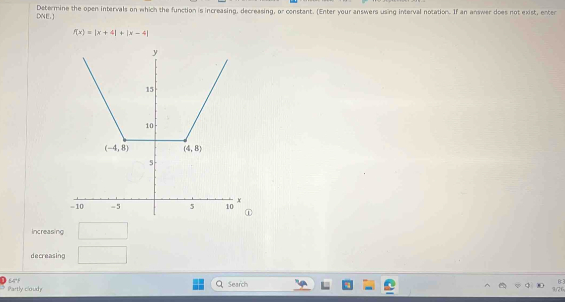 Determine the open intervals on which the function is increasing, decreasing, or constant. (Enter your answers using interval notation. If an answer does not exist, enter
DNE.)
f(x)=|x+4|+|x-4|
increasing
decreasing
64°F Search
8°
Partly cloudy 9/26