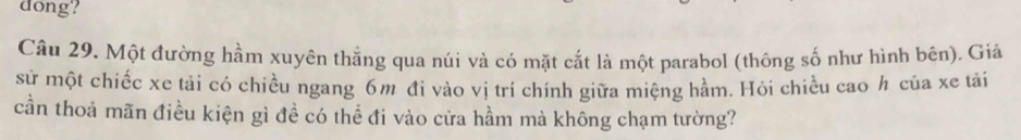 dong? 
Câu 29. Một đường hầm xuyên thằng qua núi và có mặt cắt là một parabol (thông số như hình bên). Giá 
sử một chiếc xe tải có chiều ngang 6m đi vào vị trí chính giữa miệng hầm. Hỏi chiều cao h của xe tải 
cần thoả mãn điều kiện gì đề có thể đi vào cửa hầm mà không chạm tường?