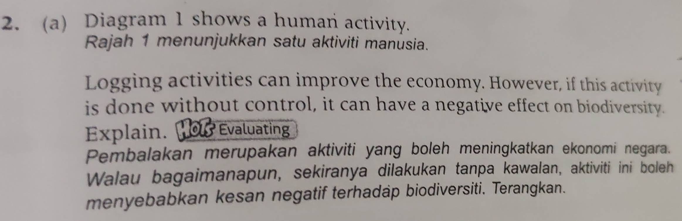 Diagram 1 shows a human activity. 
Rajah 1 menunjukkan satu aktiviti manüsia. 
Logging activities can improve the economy. However, if this activity 
is done without control, it can have a negative effect on biodiversity. 
Explain. 0 Evaluating 
Pembalakan merupakan aktiviti yang boleh meningkatkan ekonomi negara. 
Walau bagaimanapun, sekiranya dilakukan tanpa kawalan, aktiviti ini boleh 
menyebabkan kesan negatif terhadap biodiversiti. Terangkan.