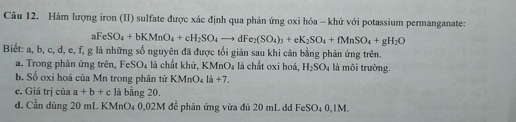 Hàm lượng iron (II) sulfate được xác định qua phản ứng oxi hóa - khử với potassium permanganate:
aFeSO_4+bKMnO_4+cH_2SO_4to dFe_2(SO_4)_3+eK_2SO_4+fMnSO_4+gH_2O
Biết: a, b, c, d, e, f, g là những số nguyên đã được tối giản sau khi cân bằng phản ứng trên. 
a. Trong phản ứng trên, FeSO_4 là chất khử, KMnO_4 là chất oxi hoá, H_2SO_4 là môi trường. 
b. Số oxi hoá của Mn trong phân tử KMnO_4la+7. 
c. Giá trị của a+b+c là bằng 20. 
d. Cần dùng 20 mL KMnO4 0,02M để phản ứng vừa đủ 20 mL dd FeSO4 0,1M.